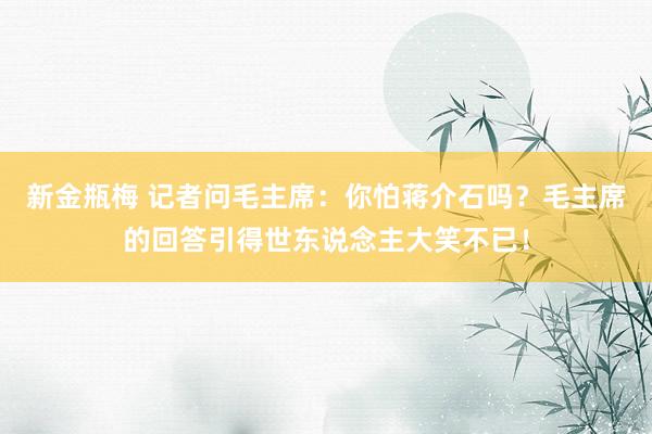 新金瓶梅 记者问毛主席：你怕蒋介石吗？毛主席的回答引得世东说念主大笑不已！