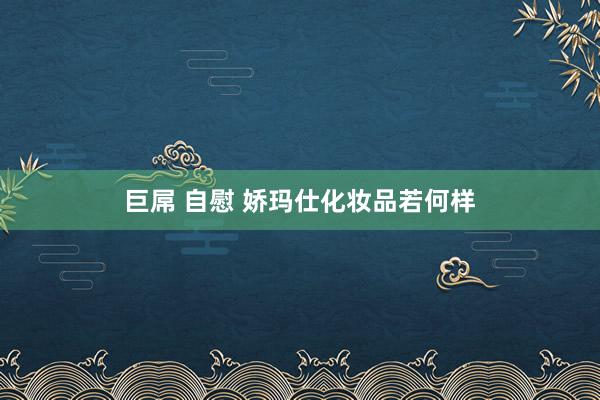 巨屌 自慰 娇玛仕化妆品若何样
