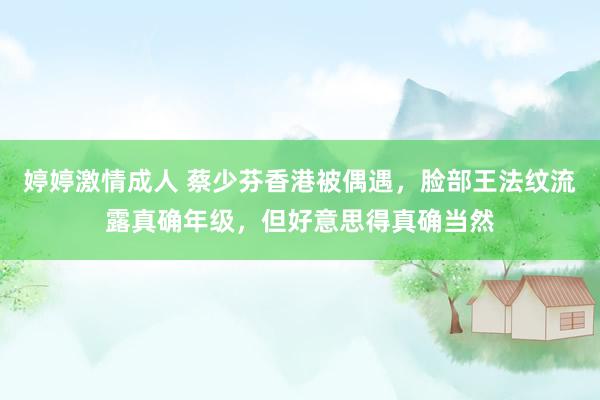 婷婷激情成人 蔡少芬香港被偶遇，脸部王法纹流露真确年级，但好意思得真确当然