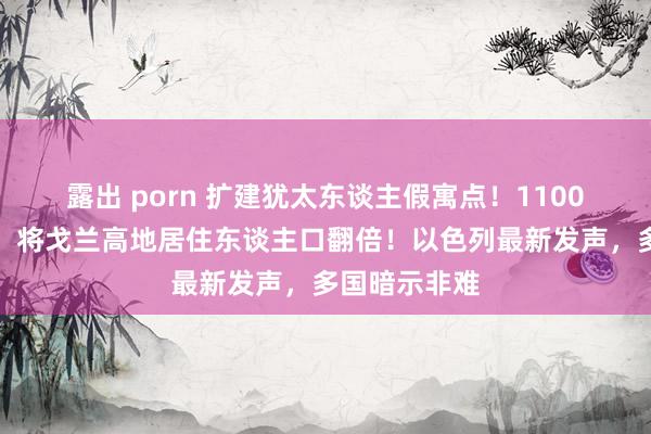 露出 porn 扩建犹太东谈主假寓点！1100万好意思元，将戈兰高地居住东谈主口翻倍！以色列最新发声，多国暗示非难