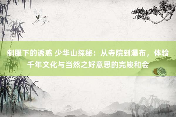 制服下的诱惑 少华山探秘：从寺院到瀑布，体验千年文化与当然之好意思的完竣和会