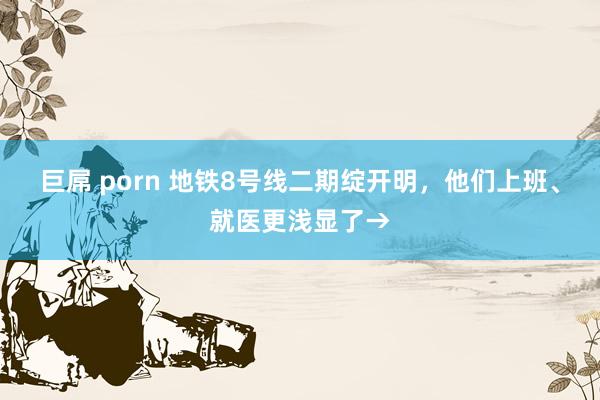 巨屌 porn 地铁8号线二期绽开明，他们上班、就医更浅显了→
