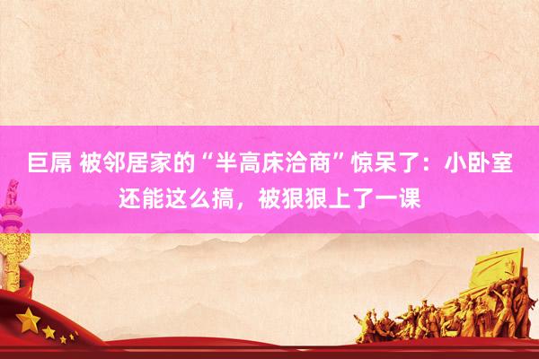 巨屌 被邻居家的“半高床洽商”惊呆了：小卧室还能这么搞，被狠狠上了一课
