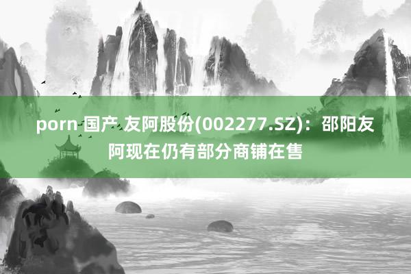 porn 国产 友阿股份(002277.SZ)：邵阳友阿现在仍有部分商铺在售