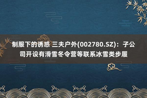 制服下的诱惑 三夫户外(002780.SZ)：子公司开设有滑雪冬令营等联系冰雪类步履