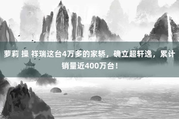 萝莉 操 祥瑞这台4万多的家轿，确立超轩逸，累计销量近400万台！