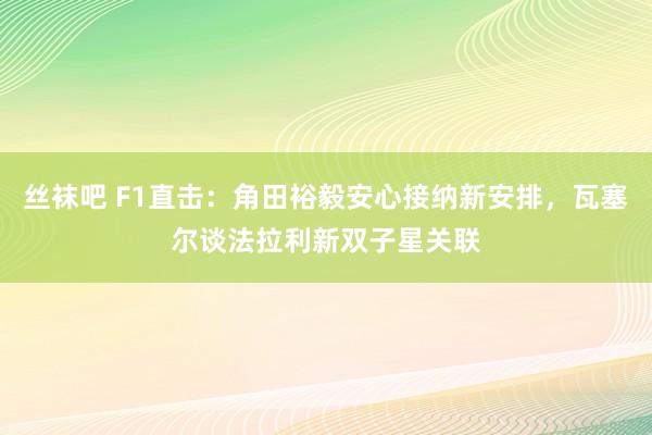 丝袜吧 F1直击：角田裕毅安心接纳新安排，瓦塞尔谈法拉利新双子星关联