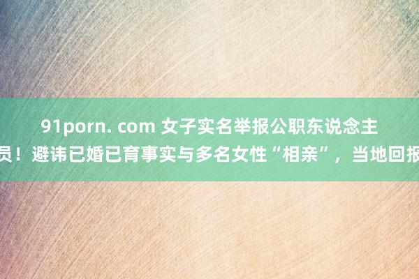 91porn. com 女子实名举报公职东说念主员！避讳已婚已育事实与多名女性“相亲”，当地回报