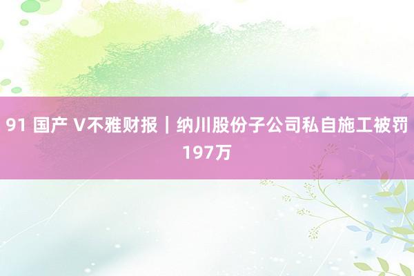 91 国产 V不雅财报｜纳川股份子公司私自施工被罚197万