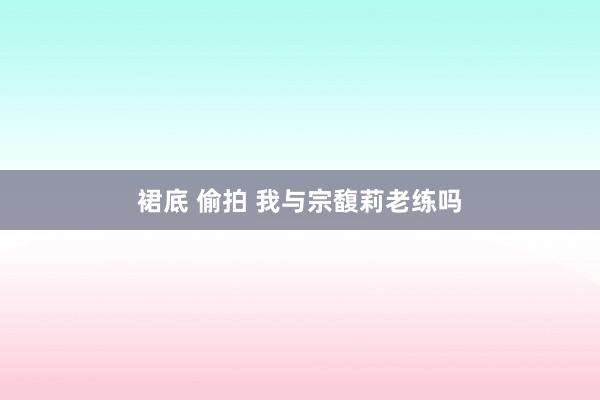 裙底 偷拍 我与宗馥莉老练吗