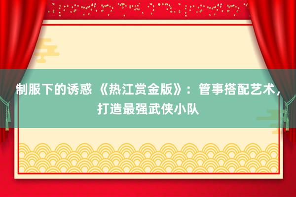 制服下的诱惑 《热江赏金版》：管事搭配艺术，打造最强武侠小队