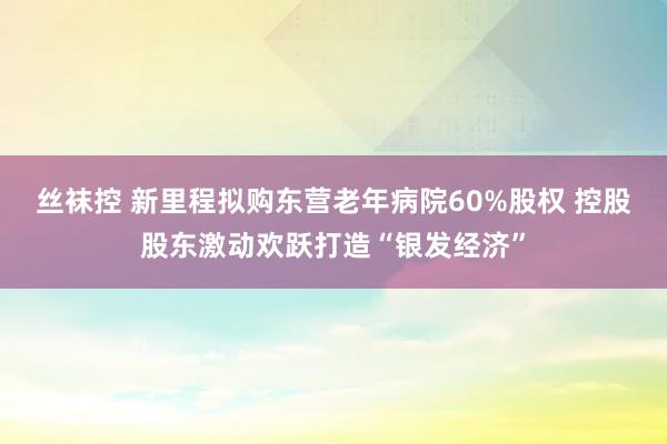 丝袜控 新里程拟购东营老年病院60%股权 控股股东激动欢跃打造“银发经济”