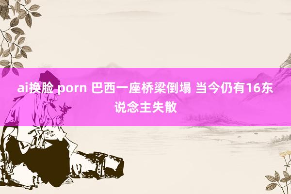 ai换脸 porn 巴西一座桥梁倒塌 当今仍有16东说念主失散
