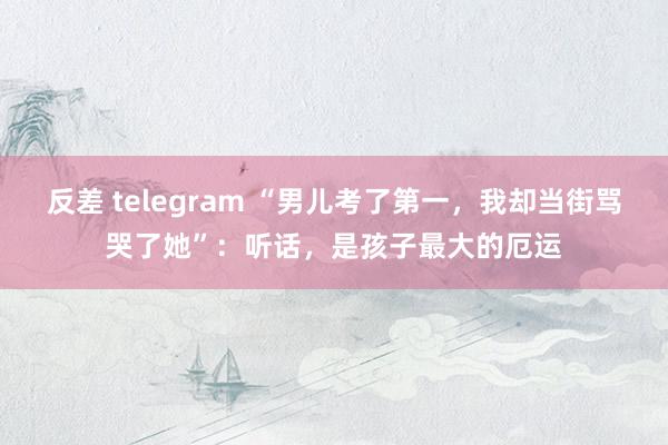 反差 telegram “男儿考了第一，我却当街骂哭了她”：听话，是孩子最大的厄运