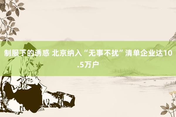 制服下的诱惑 北京纳入“无事不扰”清单企业达10.5万户
