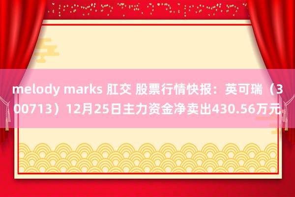 melody marks 肛交 股票行情快报：英可瑞（300713）12月25日主力资金净卖出430.56万元