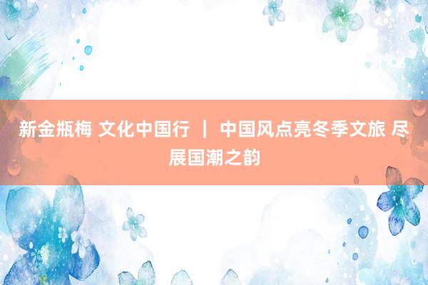 新金瓶梅 文化中国行 ｜ 中国风点亮冬季文旅 尽展国潮之韵