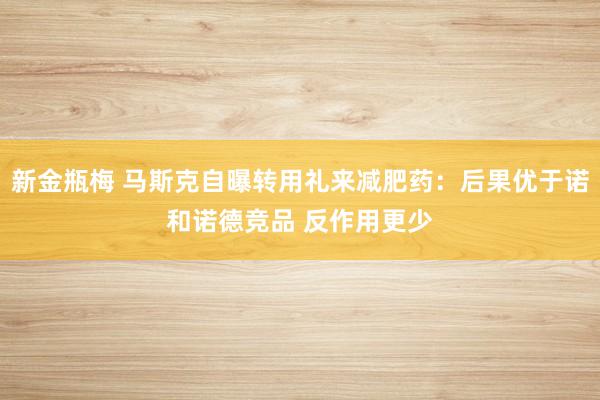 新金瓶梅 马斯克自曝转用礼来减肥药：后果优于诺和诺德竞品 反作用更少