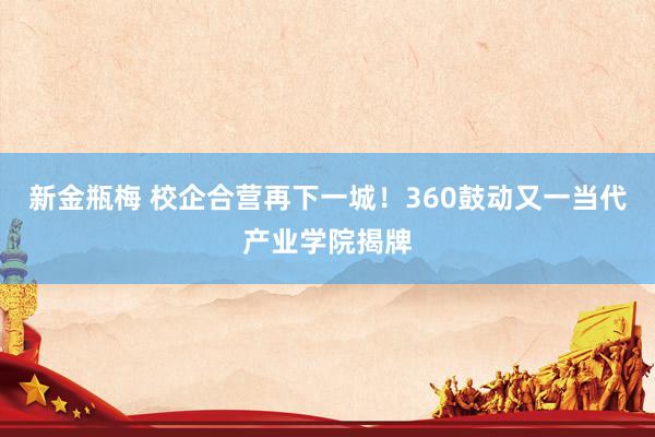 新金瓶梅 校企合营再下一城！360鼓动又一当代产业学院揭牌