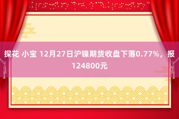 探花 小宝 12月27日沪镍期货收盘下落0.77%，报124800元