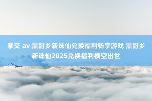 拳交 av 黑甜乡新诛仙兑换福利畅享游戏 黑甜乡新诛仙2025兑换福利横空出世