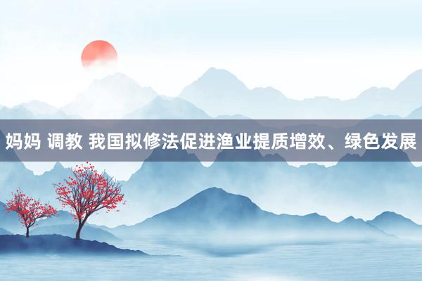 妈妈 调教 我国拟修法促进渔业提质增效、绿色发展