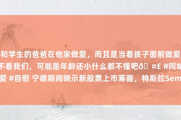 和学生的爸爸在他家做爱，而且是当着孩子面前做爱，太刺激了，孩子完全不看我们，可能是年龄还小什么都不懂吧🤣 #同城 #文爱 #自慰 宁德期间晓示新股票上市筹画，特斯拉Semi电动卡车工场有望2025投产