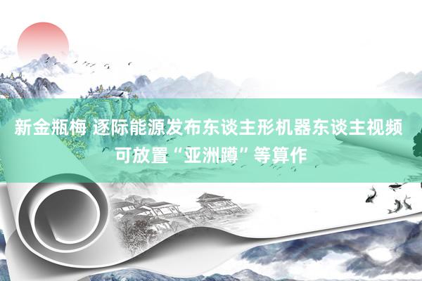 新金瓶梅 逐际能源发布东谈主形机器东谈主视频 可放置“亚洲蹲”等算作