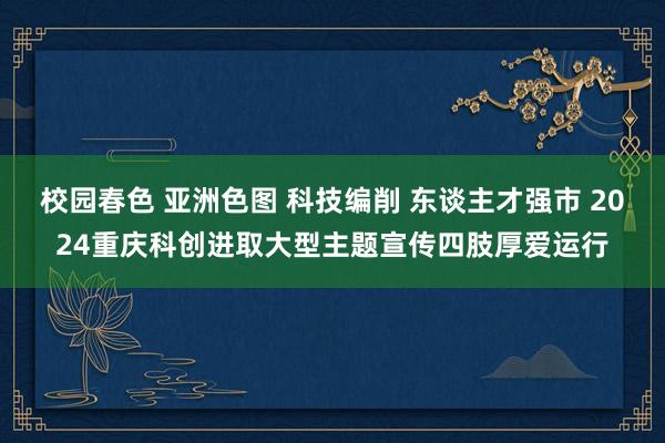 校园春色 亚洲色图 科技编削 东谈主才强市 2024重庆科创进取大型主题宣传四肢厚爱运行
