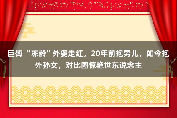 巨臀 “冻龄”外婆走红，20年前抱男儿，如今抱外孙女，对比图惊艳世东说念主
