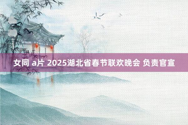 女同 a片 2025湖北省春节联欢晚会 负责官宣