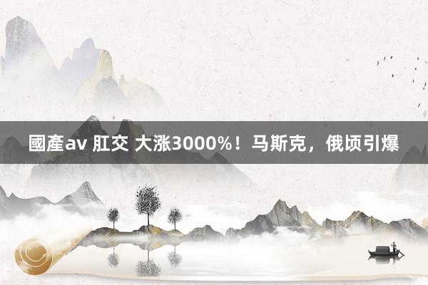 國產av 肛交 大涨3000%！马斯克，俄顷引爆