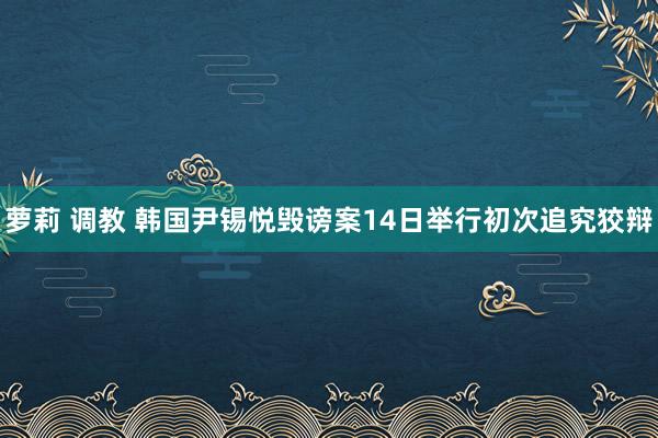 萝莉 调教 韩国尹锡悦毁谤案14日举行初次追究狡辩