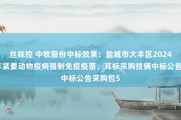 丝袜控 中牧股份中标效果：盐城市大丰区2024年下半年紧要动物疫病强制免疫疫苗、耳标采购技俩中标公告采购包5