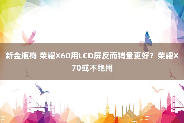 新金瓶梅 荣耀X60用LCD屏反而销量更好？荣耀X70或不绝用