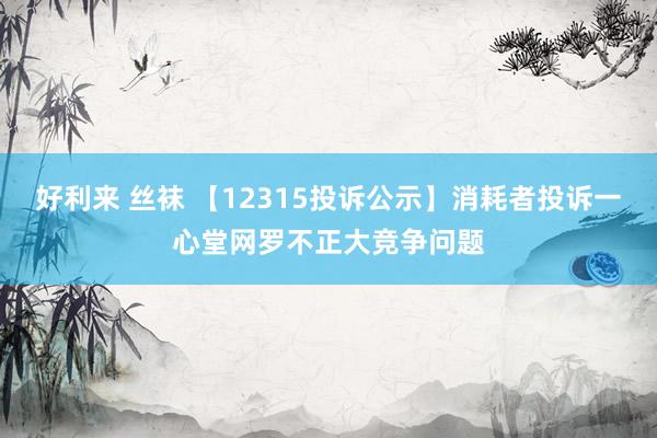 好利来 丝袜 【12315投诉公示】消耗者投诉一心堂网罗不正大竞争问题