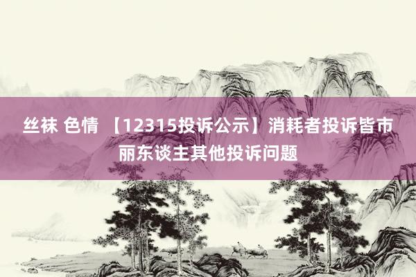 丝袜 色情 【12315投诉公示】消耗者投诉皆市丽东谈主其他投诉问题
