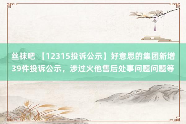 丝袜吧 【12315投诉公示】好意思的集团新增39件投诉公示，涉过火他售后处事问题问题等