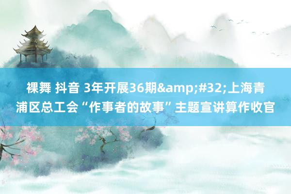 裸舞 抖音 3年开展36期&#32;上海青浦区总工会“作事者的故事”主题宣讲算作收官