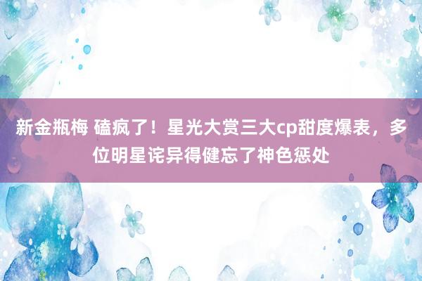 新金瓶梅 磕疯了！星光大赏三大cp甜度爆表，多位明星诧异得健忘了神色惩处
