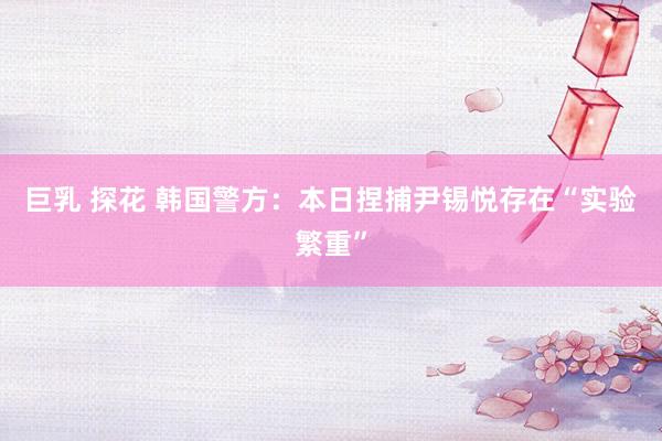 巨乳 探花 韩国警方：本日捏捕尹锡悦存在“实验繁重”