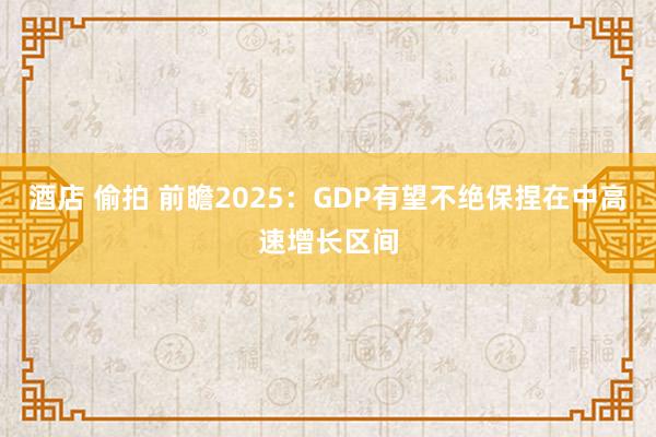 酒店 偷拍 前瞻2025：GDP有望不绝保捏在中高速增长区间