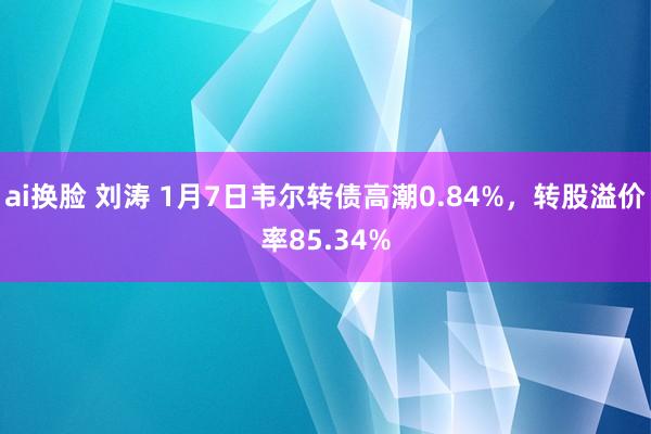 ai换脸 刘涛 1月7日韦尔转债高潮0.84%，转股溢价率85.34%