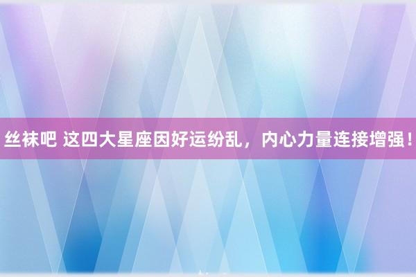 丝袜吧 这四大星座因好运纷乱，内心力量连接增强！