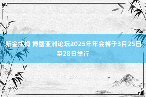 新金瓶梅 博鳌亚洲论坛2025年年会将于3月25日至28日举行