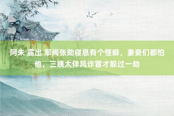 阿朱 露出 军阀张勋寝息有个怪癖，妻妾们都怕他，三姨太佯风诈冒才躲过一劫