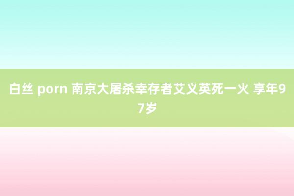 白丝 porn 南京大屠杀幸存者艾义英死一火 享年97岁