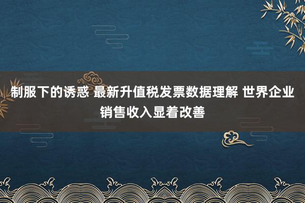 制服下的诱惑 最新升值税发票数据理解 世界企业销售收入显着改善