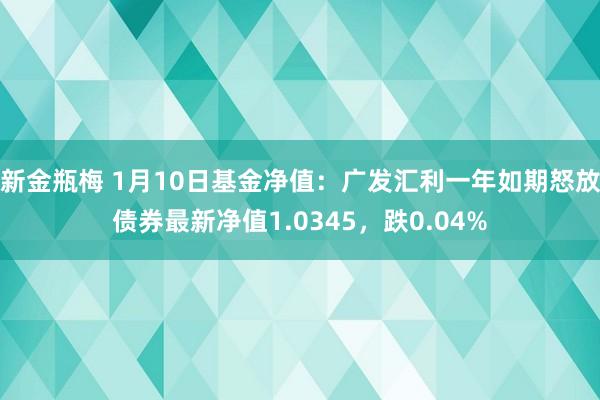 新金瓶梅 1月10日基金净值：广发汇利一年如期怒放债券最新净值1.0345，跌0.04%