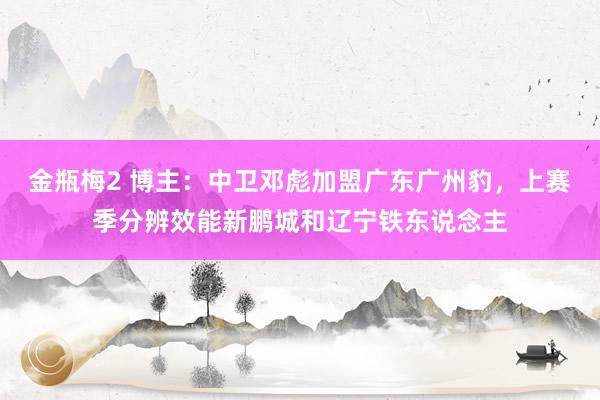 金瓶梅2 博主：中卫邓彪加盟广东广州豹，上赛季分辨效能新鹏城和辽宁铁东说念主